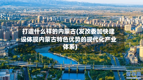 打造什么样的内蒙古(发改委加快建设体现内蒙古特色优势的现代化产业体系)-第2张图片
