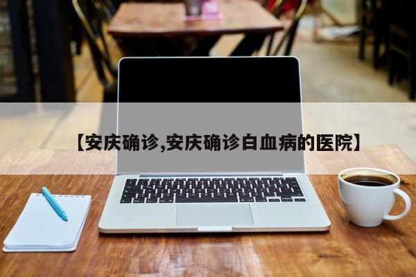 【安庆确诊,安庆确诊白血病的医院】
